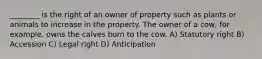 ________ is the right of an owner of property such as plants or animals to increase in the property. The owner of a cow, for example, owns the calves born to the cow. A) Statutory right B) Accession C) Legal right D) Anticipation