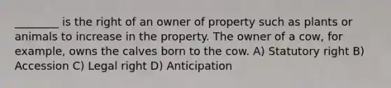 ________ is the right of an owner of property such as plants or animals to increase in the property. The owner of a cow, for example, owns the calves born to the cow. A) Statutory right B) Accession C) Legal right D) Anticipation