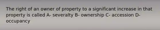 The right of an owner of property to a significant increase in that property is called A- severalty B- ownership C- accession D- occupancy