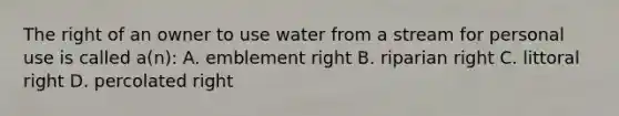 The right of an owner to use water from a stream for personal use is called a(n): A. emblement right B. riparian right C. littoral right D. percolated right