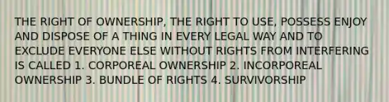 THE RIGHT OF OWNERSHIP, THE RIGHT TO USE, POSSESS ENJOY AND DISPOSE OF A THING IN EVERY LEGAL WAY AND TO EXCLUDE EVERYONE ELSE WITHOUT RIGHTS FROM INTERFERING IS CALLED 1. CORPOREAL OWNERSHIP 2. INCORPOREAL OWNERSHIP 3. BUNDLE OF RIGHTS 4. SURVIVORSHIP