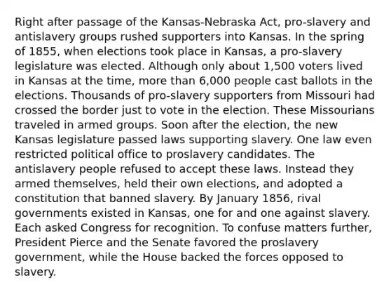 Right after passage of the Kansas-Nebraska Act, pro-slavery and antislavery groups rushed supporters into Kansas. In the spring of 1855, when elections took place in Kansas, a pro-slavery legislature was elected. Although only about 1,500 voters lived in Kansas at the time, more than 6,000 people cast ballots in the elections. Thousands of pro-slavery supporters from Missouri had crossed the border just to vote in the election. These Missourians traveled in armed groups. Soon after the election, the new Kansas legislature passed laws supporting slavery. One law even restricted political office to proslavery candidates. The antislavery people refused to accept these laws. Instead they armed themselves, held their own elections, and adopted a constitution that banned slavery. By January 1856, rival governments existed in Kansas, one for and one against slavery. Each asked Congress for recognition. To confuse matters further, President Pierce and the Senate favored the proslavery government, while the House backed the forces opposed to slavery.