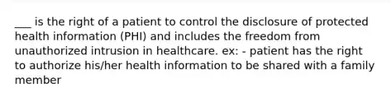 ___ is the right of a patient to control the disclosure of protected health information (PHI) and includes the freedom from unauthorized intrusion in healthcare. ex: - patient has the right to authorize his/her health information to be shared with a family member