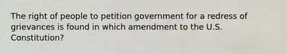 The right of people to petition government for a redress of grievances is found in which amendment to the U.S. Constitution?