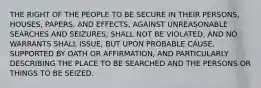 THE RIGHT OF THE PEOPLE TO BE SECURE IN THEIR PERSONS, HOUSES, PAPERS, AND EFFECTS, AGAINST UNREASONABLE SEARCHES AND SEIZURES, SHALL NOT BE VIOLATED, AND NO WARRANTS SHALL ISSUE, BUT UPON PROBABLE CAUSE, SUPPORTED BY OATH OR AFFIRMATION, AND PARTICULARLY DESCRIBING THE PLACE TO BE SEARCHED AND THE PERSONS OR THINGS TO BE SEIZED.