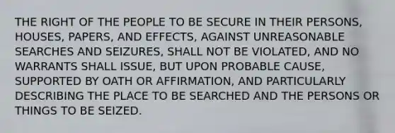 THE RIGHT OF THE PEOPLE TO BE SECURE IN THEIR PERSONS, HOUSES, PAPERS, AND EFFECTS, AGAINST UNREASONABLE SEARCHES AND SEIZURES, SHALL NOT BE VIOLATED, AND NO WARRANTS SHALL ISSUE, BUT UPON PROBABLE CAUSE, SUPPORTED BY OATH OR AFFIRMATION, AND PARTICULARLY DESCRIBING THE PLACE TO BE SEARCHED AND THE PERSONS OR THINGS TO BE SEIZED.