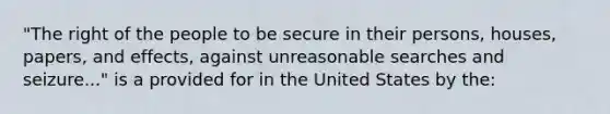 "The right of the people to be secure in their persons, houses, papers, and effects, against unreasonable searches and seizure..." is a provided for in the United States by the: