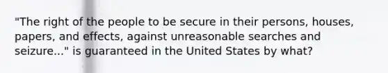 "The right of the people to be secure in their persons, houses, papers, and effects, against unreasonable searches and seizure..." is guaranteed in the United States by what?