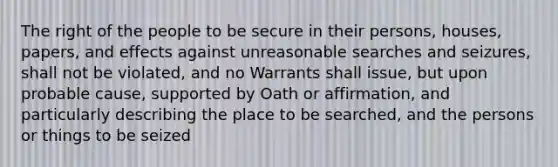 The right of the people to be secure in their persons, houses, papers, and effects against unreasonable searches and seizures, shall not be violated, and no Warrants shall issue, but upon probable cause, supported by Oath or affirmation, and particularly describing the place to be searched, and the persons or things to be seized