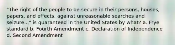 "The right of the people to be secure in their persons, houses, papers, and effects, against unreasonable searches and seizure..." is guaranteed in the United States by what? a. Frye standard b. Fourth Amendment c. Declaration of Independence d. Second Amendment