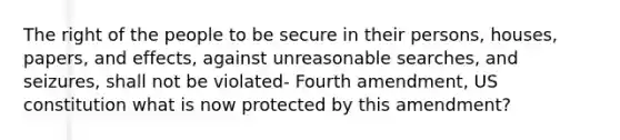 The right of the people to be secure in their persons, houses, papers, and effects, against unreasonable searches, and seizures, shall not be violated- Fourth amendment, US constitution what is now protected by this amendment?