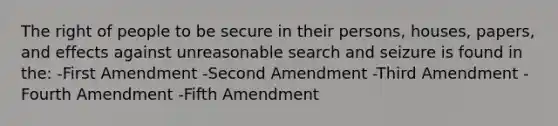 The right of people to be secure in their persons, houses, papers, and effects against unreasonable search and seizure is found in the: -First Amendment -Second Amendment -Third Amendment -Fourth Amendment -Fifth Amendment