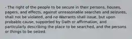 - The right of the people to be secure in their persons, houses, papers, and effects, against unreasonable searches and seizures, shall not be violated, and no Warrants shall issue, but upon probable cause, supported by Oath or affirmation, and particularly describing the place to be searched, and the persons or things to be seized.