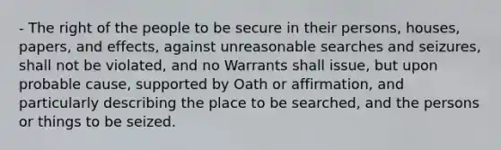 - The right of the people to be secure in their persons, houses, papers, and effects, against unreasonable searches and seizures, shall not be violated, and no Warrants shall issue, but upon probable cause, supported by Oath or affirmation, and particularly describing the place to be searched, and the persons or things to be seized.