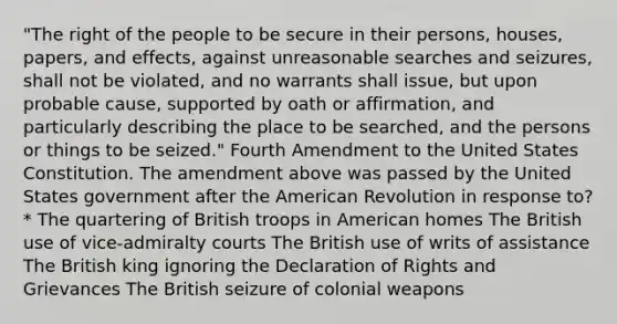 "The right of the people to be secure in their persons, houses, papers, and effects, against unreasonable searches and seizures, shall not be violated, and no warrants shall issue, but upon probable cause, supported by oath or affirmation, and particularly describing the place to be searched, and the persons or things to be seized." Fourth Amendment to the United States Constitution. The amendment above was passed by the United States government after the American Revolution in response to? * The quartering of British troops in American homes The British use of vice-admiralty courts The British use of writs of assistance The British king ignoring the Declaration of Rights and Grievances The British seizure of colonial weapons