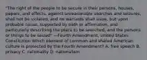 "The right of the people to be secure in their persons, houses, papers, and effects, against unreasonable searches and seizures, shall not be violated, and no warrants shall issue, but upon probable cause, supported by oath or affirmation, and particularly describing the place to be searched, and the persons or things to be seized" —Fourth Amendment, United States Constitution Which element of common and shared American culture is protected by the Fourth Amendment? A. free speech B. privacy C. rationality D. nationalism