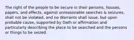 The right of the people to be secure in their persons, houses, papers, and effects, against unreasonable searches & seizures, shall not be violated, and no Warrants shall issue, but upon probable cause, supported by Oath or affirmation and particularly describing the place to be searched and the persons or things to be seized.