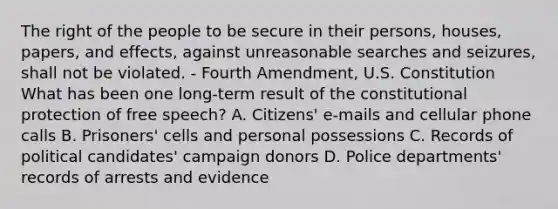 The right of the people to be secure in their persons, houses, papers, and effects, against unreasonable searches and seizures, shall not be violated. - Fourth Amendment, U.S. Constitution What has been one long-term result of the constitutional protection of free speech? A. Citizens' e-mails and cellular phone calls B. Prisoners' cells and personal possessions C. Records of political candidates' campaign donors D. Police departments' records of arrests and evidence