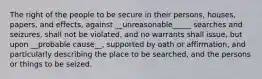 The right of the people to be secure in their persons, houses, papers, and effects, against __unreasonable_____ searches and seizures, shall not be violated, and no warrants shall issue, but upon __probable cause__, supported by oath or affirmation, and particularly describing the place to be searched, and the persons or things to be seized.