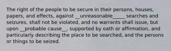 The right of the people to be secure in their persons, houses, papers, and effects, against __unreasonable_____ searches and seizures, shall not be violated, and no warrants shall issue, but upon __probable cause__, supported by oath or affirmation, and particularly describing the place to be searched, and the persons or things to be seized.