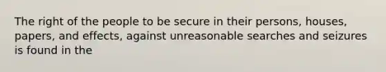 The right of the people to be secure in their persons, houses, papers, and effects, against unreasonable searches and seizures is found in the