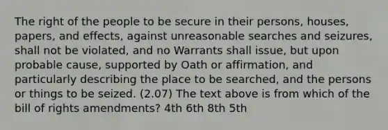 The right of the people to be secure in their persons, houses, papers, and effects, against unreasonable searches and seizures, shall not be violated, and no Warrants shall issue, but upon probable cause, supported by Oath or affirmation, and particularly describing the place to be searched, and the persons or things to be seized. (2.07) The text above is from which of the bill of rights amendments? 4th 6th 8th 5th