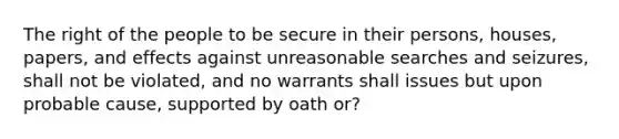 The right of the people to be secure in their persons, houses, papers, and effects against unreasonable searches and seizures, shall not be violated, and no warrants shall issues but upon probable cause, supported by oath or?