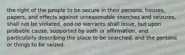 the right of the people to be secure in their persons, houses, papers, and effects against unreasonable searches and seizures, shall not be violated, and no warrants shall issue, but upon probable cause, supported by oath or affirmation, and particularly describing the place to be searched, and the persons or things to be seized