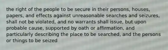 the right of the people to be secure in their persons, houses, papers, and effects against unreasonable searches and seizures, shall not be violated, and no warrants shall issue, but upon probable cause, supported by oath or affirmation, and particularly describing the place to be searched, and the persons or things to be seized