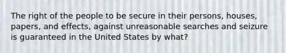 The right of the people to be secure in their persons, houses, papers, and effects, against unreasonable searches and seizure is guaranteed in the United States by what?