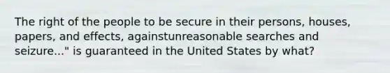 The right of the people to be secure in their persons, houses, papers, and effects, againstunreasonable searches and seizure..." is guaranteed in the United States by what?