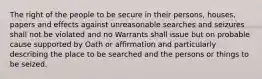 The right of the people to be secure in their persons, houses, papers and effects against unreasonable searches and seizures shall not be violated and no Warrants shall issue but on probable cause supported by Oath or affirmation and particularly describing the place to be searched and the persons or things to be seized.