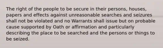 The right of the people to be secure in their persons, houses, papers and effects against unreasonable searches and seizures shall not be violated and no Warrants shall issue but on probable cause supported by Oath or affirmation and particularly describing the place to be searched and the persons or things to be seized.