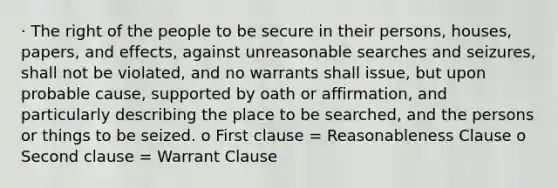 · The right of the people to be secure in their persons, houses, papers, and effects, against unreasonable searches and seizures, shall not be violated, and no warrants shall issue, but upon probable cause, supported by oath or affirmation, and particularly describing the place to be searched, and the persons or things to be seized. o First clause = Reasonableness Clause o Second clause = Warrant Clause