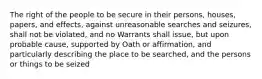 The right of the people to be secure in their persons, houses, papers, and effects, against unreasonable searches and seizures, shall not be violated, and no Warrants shall issue, but upon probable cause, supported by Oath or affirmation, and particularly describing the place to be searched, and the persons or things to be seized