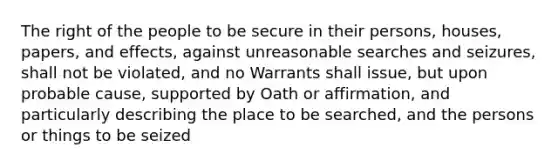 The right of the people to be secure in their persons, houses, papers, and effects, against unreasonable searches and seizures, shall not be violated, and no Warrants shall issue, but upon probable cause, supported by Oath or affirmation, and particularly describing the place to be searched, and the persons or things to be seized