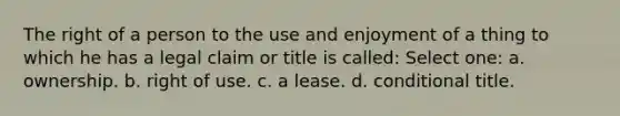 The right of a person to the use and enjoyment of a thing to which he has a legal claim or title is called: Select one: a. ownership. b. right of use. c. a lease. d. conditional title.