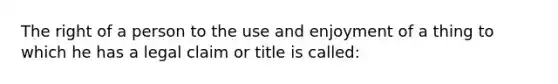 The right of a person to the use and enjoyment of a thing to which he has a legal claim or title is called: