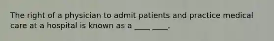 The right of a physician to admit patients and practice medical care at a hospital is known as a ____ ____.