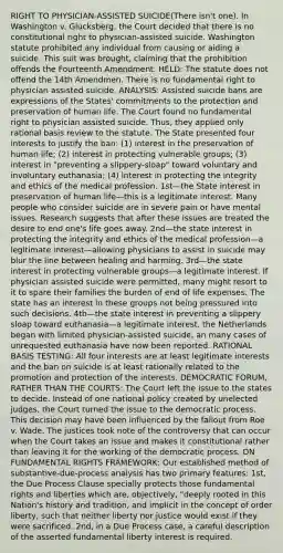 RIGHT TO PHYSICIAN-ASSISTED SUICIDE(There isn't one). In Washington v. Glucksberg, the Court decided that there is no constitutional right to physician-assisted suicide. Washington statute prohibited any individual from causing or aiding a suicide. This suit was brought, claiming that the prohibition offends the Fourteenth Amendment. HELD: The statute does not offend the 14th Amendmen. There is no fundamental right to physician assisted suicide. ANALYSIS: Assisted suicide bans are expressions of the States' commitments to the protection and preservation of human life. The Court found no fundamental right to physician assisted suicide. Thus, they applied only rational basis review to the statute. The State presented four interests to justify the ban: (1) interest in the preservation of human life; (2) interest in protecting vulnerable groups; (3) interest in "preventing a slippery-sloap" toward voluntary and involuntary euthanasia; (4) interest in protecting the integrity and ethics of the medical profession. 1st—the State interest in preservation of human life—this is a legitimate interest. Many people who consider suicide are in severe pain or have mental issues. Research suggests that after these issues are treated the desire to end one's life goes away. 2nd—the state interest in protecting the integrity and ethics of the medical profession—a legitimate interest—allowing physicians to assist in suicide may blur the line between healing and harming. 3rd—the state interest in protecting vulnerable groups—a legitimate interest. If physician assisted suicide were permitted, many might resort to it to spare their families the burden of end of life expenses. The state has an interest in these groups not being pressured into such decisions. 4th—the state interest in preventing a slippery sloap toward euthanasia—a legitimate interest, the Netherlands began with limited physician-assisted suicide, an many cases of unrequested euthanasia have now been reported. RATIONAL BASIS TESTING: All four interests are at least legitimate interests and the ban on suicide is at least rationally related to the promotion and protection of the interests. DEMOCRATIC FORUM, RATHER THAN THE COURTS: The Court left the issue to the states to decide. Instead of one national policy created by unelected judges, the Court turned the issue to the democratic process. This decision may have been influenced by the fallout from Roe v. Wade. The justices took note of the controversy that can occur when the Court takes an issue and makes it constitutional rather than leaving it for the working of the democratic process. ON FUNDAMENTAL RIGHTS FRAMEWORK: Our established method of substantive-due-process analysis has two primary features: 1st, the Due Process Clause specially protects those fundamental rights and liberties which are, objectively, "deeply rooted in this Nation's history and tradition, and implicit in the concept of order liberty, such that neither liberty nor justice would exist if they were sacrificed. 2nd, in a Due Process case, a careful description of the asserted fundamental liberty interest is required.