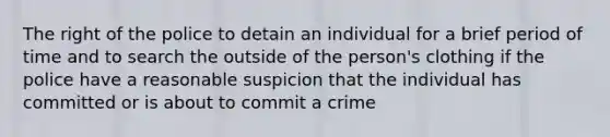 The right of the police to detain an individual for a brief period of time and to search the outside of the person's clothing if the police have a reasonable suspicion that the individual has committed or is about to commit a crime