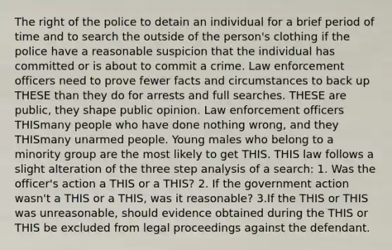 The right of the police to detain an individual for a brief period of time and to search the outside of the person's clothing if the police have a reasonable suspicion that the individual has committed or is about to commit a crime. Law enforcement officers need to prove fewer facts and circumstances to back up THESE than they do for arrests and full searches. THESE are public, they shape public opinion. Law enforcement officers THISmany people who have done nothing wrong, and they THISmany unarmed people. Young males who belong to a minority group are the most likely to get THIS. THIS law follows a slight alteration of the three step analysis of a search: 1. Was the officer's action a THIS or a THIS? 2. If the government action wasn't a THIS or a THIS, was it reasonable? 3.If the THIS or THIS was unreasonable, should evidence obtained during the THIS or THIS be excluded from legal proceedings against the defendant.