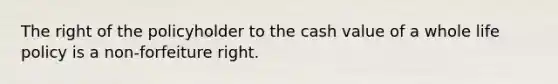 The right of the policyholder to the cash value of a whole life policy is a non-forfeiture right.