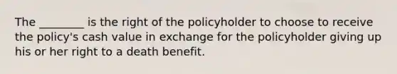 The ________ is the right of the policyholder to choose to receive the policy's cash value in exchange for the policyholder giving up his or her right to a death benefit.