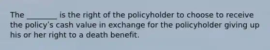 The ________ is the right of the policyholder to choose to receive the policyʹs cash value in exchange for the policyholder giving up his or her right to a death benefit.