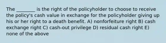 The ________ is the right of the policyholder to choose to receive the policy's cash value in exchange for the policyholder giving up his or her right to a death benefit. A) nonforfeiture right B) cash exchange right C) cash-out privilege D) residual cash right E) none of the above