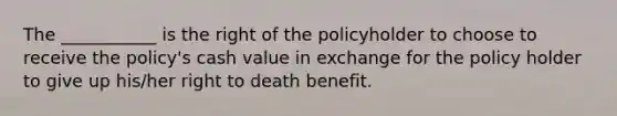 The ___________ is the right of the policyholder to choose to receive the policy's cash value in exchange for the policy holder to give up his/her right to death benefit.