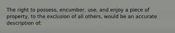 The right to possess, encumber, use, and enjoy a piece of property, to the exclusion of all others, would be an accurate description of: