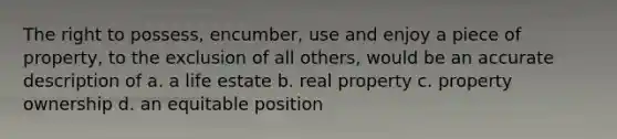 The right to possess, encumber, use and enjoy a piece of property, to the exclusion of all others, would be an accurate description of a. a life estate b. real property c. property ownership d. an equitable position