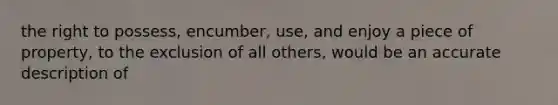 the right to possess, encumber, use, and enjoy a piece of property, to the exclusion of all others, would be an accurate description of